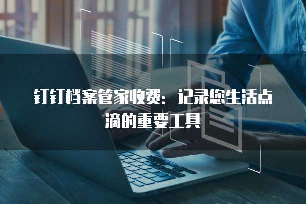 钉钉档案管家收费:记录您生活点滴的重要工具