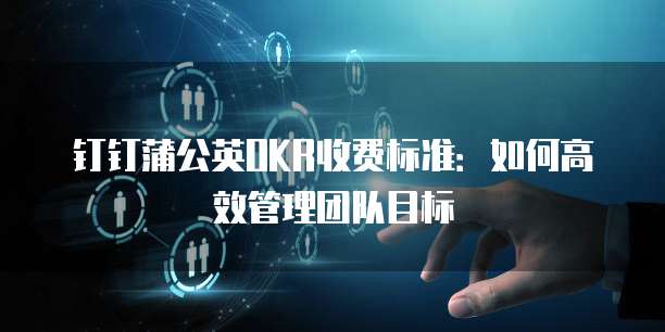 钉钉蒲公英OKR收费标准：如何高效管理团队目标