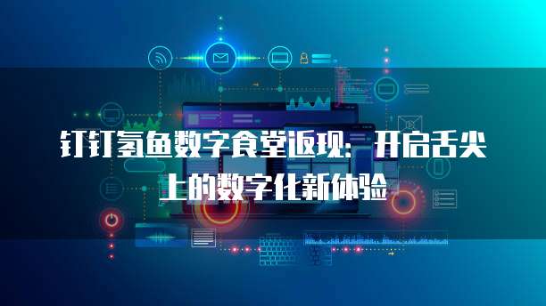 钉钉氢鱼数字食堂返现:开启舌尖上的数字化新体验
