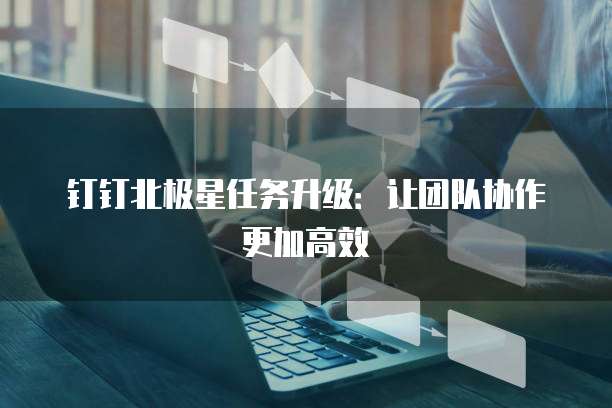 钉钉北极星任务升级:让团队协作更加高效