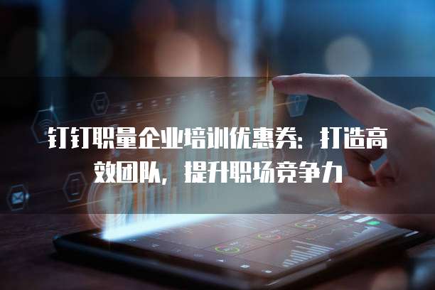 钉钉职量企业培训优惠券:打造高效团队,提升职场竞争力
