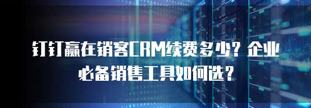 钉钉赢在销客CRM续费多少?企业必备销售工具如何选?