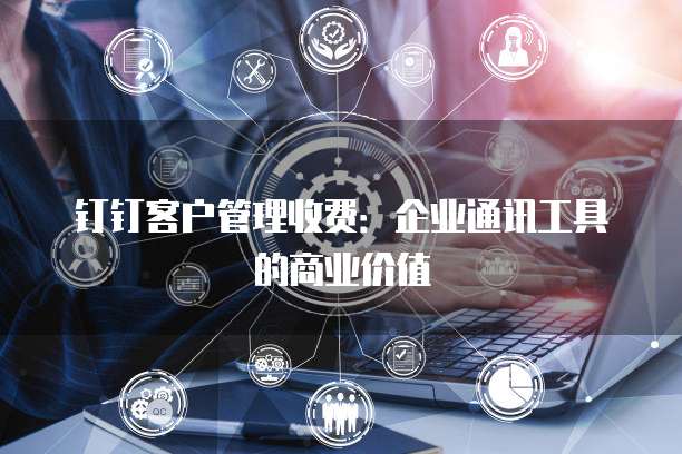 钉钉客户管理收费:企业通讯工具的商业价值