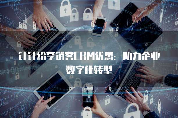 钉钉纷享销客CRM优惠:助力企业数字化转型