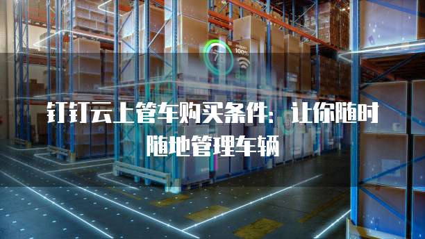 钉钉云上管车购买条件:让你随时随地管理车辆