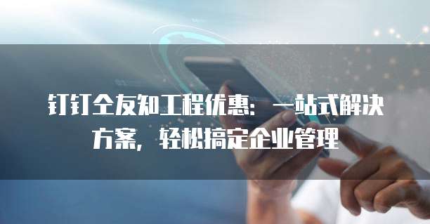 钉钉仝友知工程优惠:一站式解决方案,轻松搞定企业管理