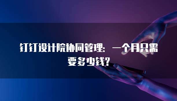 钉钉设计院协同管理:一个月只需要多少钱?