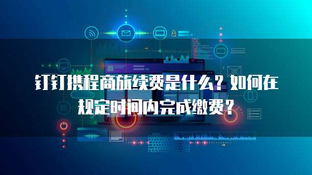 钉钉携程商旅续费是什么?如何在规定时间内完成缴费?