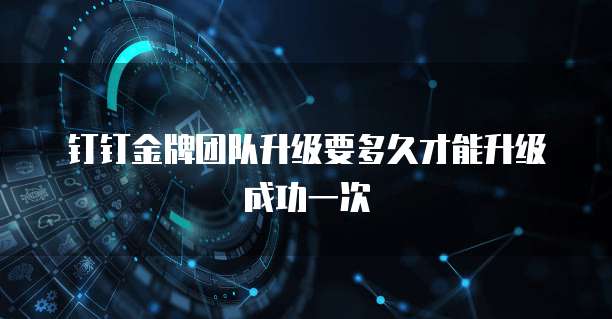 钉钉金牌团队升级要多久才能升级成功一次
