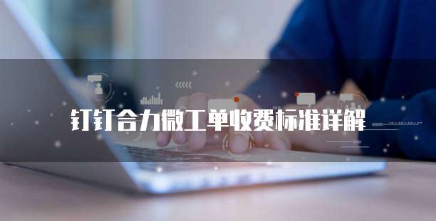 钉钉合力微工单收费标准详解