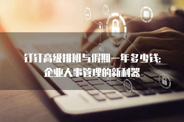 钉钉高级排班与假期一年多少钱:企业人事管理的新利器