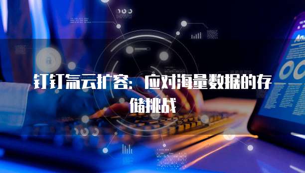 钉钉氚云扩容:应对海量数据的存储挑战