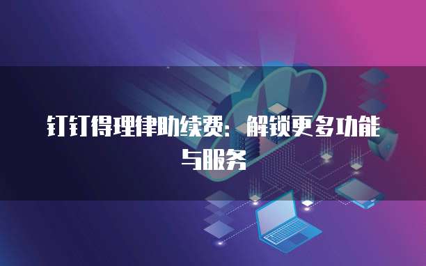 钉钉得理律助续费:解锁更多功能与服务
