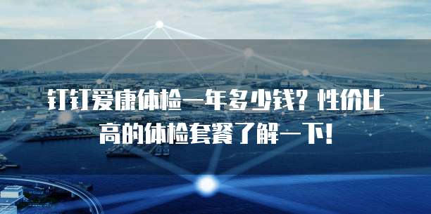 钉钉爱康体检一年多少钱?性价比高的体检套餐了解一下!