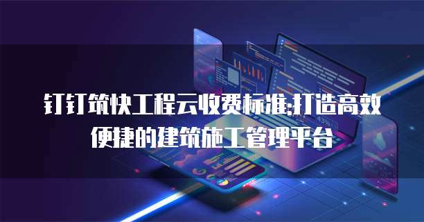 钉钉筑快工程云收费标准:打造高效便捷的建筑施工管理平台