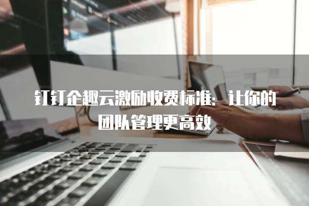 钉钉企趣云激励收费标准:让你的团队管理更高效
