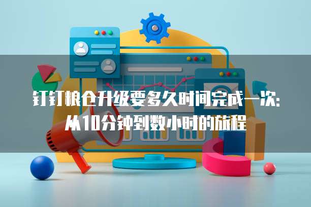 钉钉粮仓升级要多久时间完成一次:从10分钟到数小时的旅程