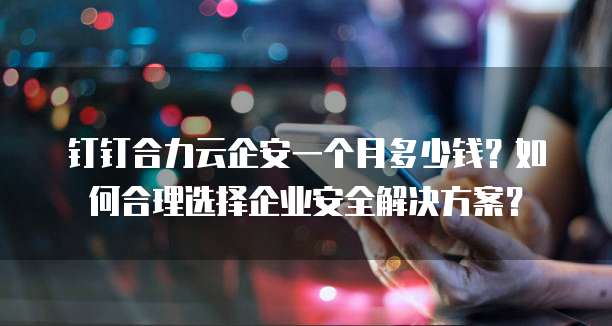 钉钉合力云企安一个月多少钱?如何合理选择企业安全解决方案?