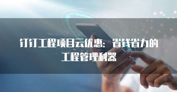 钉钉工程项目云优惠：省钱省力的工程管理利器