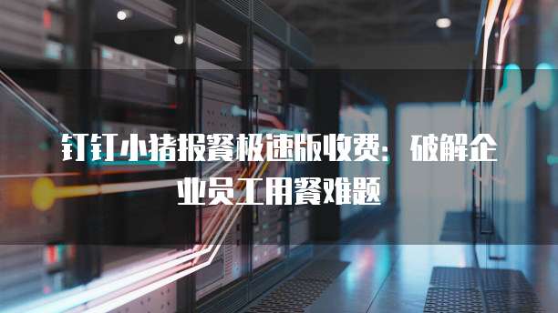 钉钉小猪报餐极速版收费：破解企业员工用餐难题