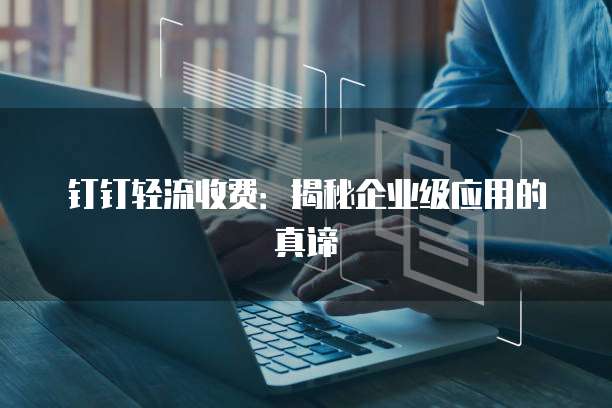 钉钉轻流收费:揭秘企业级应用的真谛