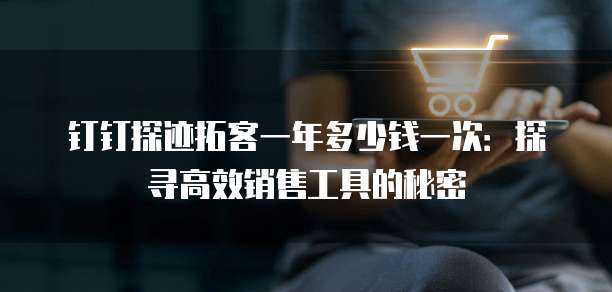 钉钉探迹拓客一年多少钱一次:探寻高效销售工具的秘密