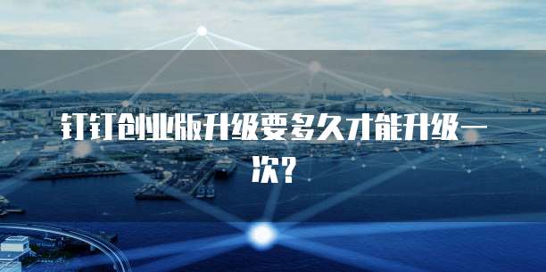 钉钉创业版升级要多久才能升级一次?