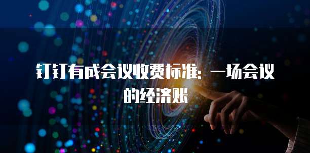 钉钉有成会议收费标准: 一场会议的经济账