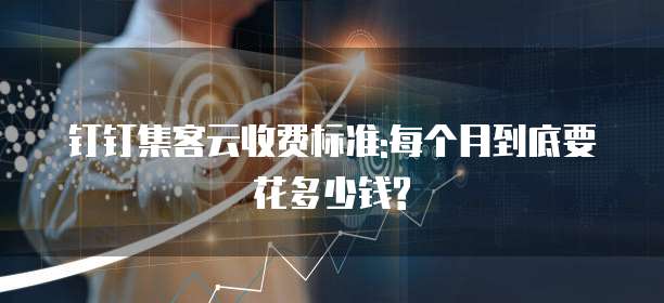 钉钉集客云收费标准:每个月到底要花多少钱?