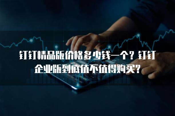 钉钉精品版价格多少钱一个?钉钉企业版到底值不值得购买?