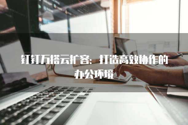 钉钉万搭云扩容:打造高效协作的办公环境