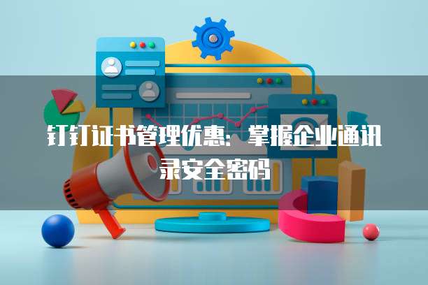 钉钉证书管理优惠:掌握企业通讯录安全密码