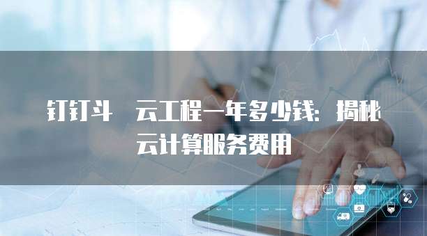 钉钉斗栱云工程一年多少钱:揭秘云计算服务费用