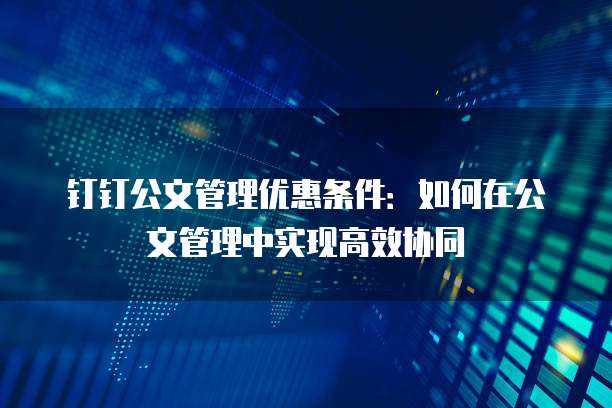 钉钉公文管理优惠条件:如何在公文管理中实现高效协同