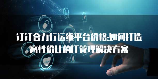 钉钉合力行运维平台价格:如何打造高性价比的IT管理解决方案