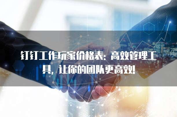 钉钉工作玩家价格表: 高效管理工具, 让你的团队更高效!
