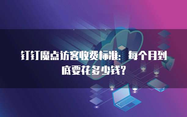 钉钉魔点访客收费标准:每个月到底要花多少钱?