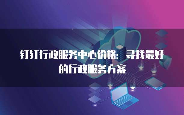 钉钉行政服务中心价格:寻找最好的行政服务方案