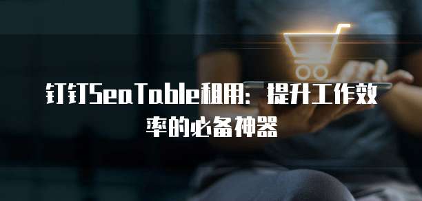 钉钉SeaTable租用:提升工作效率的必备神器
