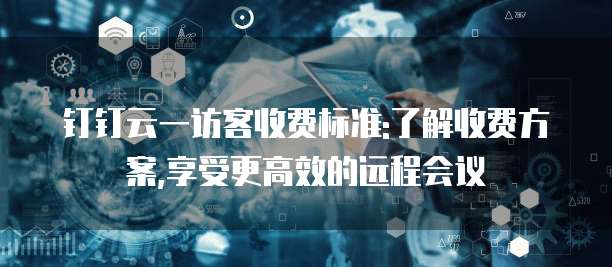 钉钉云一访客收费标准:了解收费方案,享受更高效的远程会议