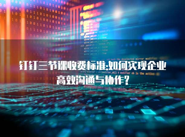 钉钉三节课收费标准:如何实现企业高效沟通与协作?