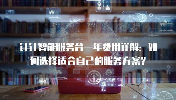 钉钉智能服务台一年费用详解:如何选择适合自己的服务方案?