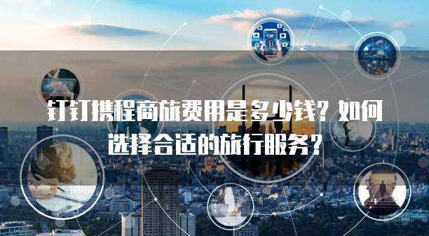 钉钉携程商旅费用是多少钱?如何选择合适的旅行服务?