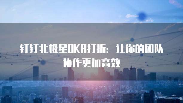 钉钉北极星OKR打折:让你的团队协作更加高效