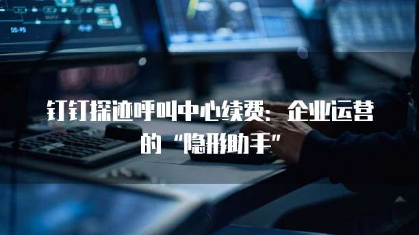 钉钉探迹呼叫中心续费：企业运营的&ldquo;隐形助手&rdquo;