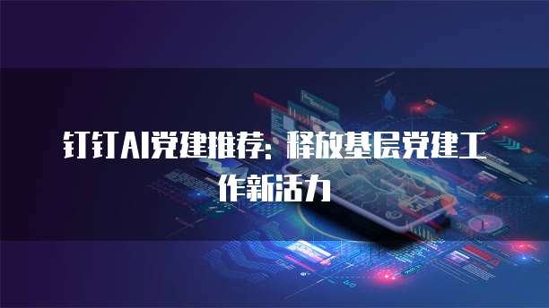 钉钉AI党建推荐: 释放基层党建工作新活力