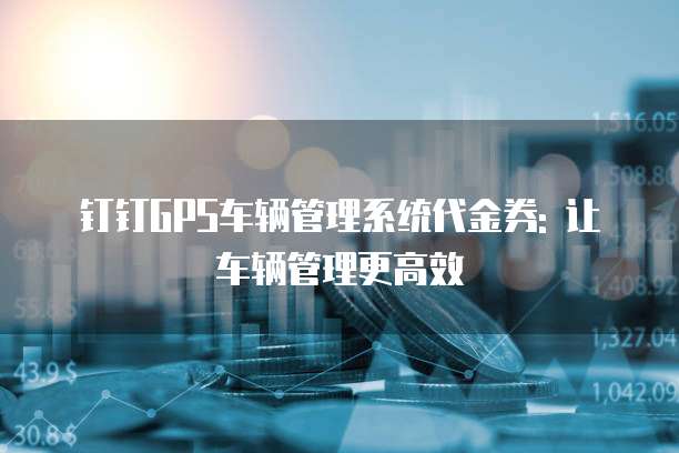 钉钉GPS车辆管理系统代金券: 让车辆管理更高效