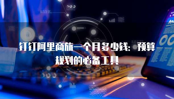 钉钉阿里商旅一个月多少钱:预算规划的必备工具