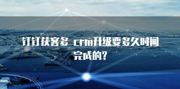 钉钉获客多 crm升级要多久时间完成的?