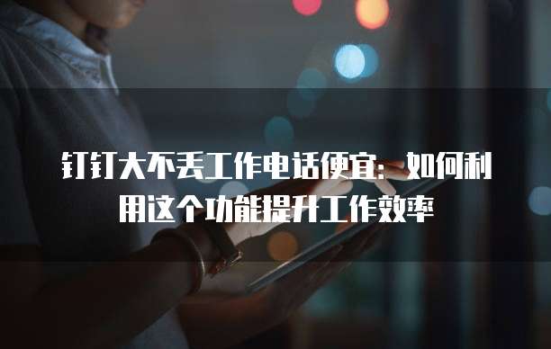 钉钉大不丢工作电话便宜：如何利用这个功能提升工作效率